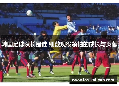 韩国足球队长是谁 细数现役领袖的成长与贡献