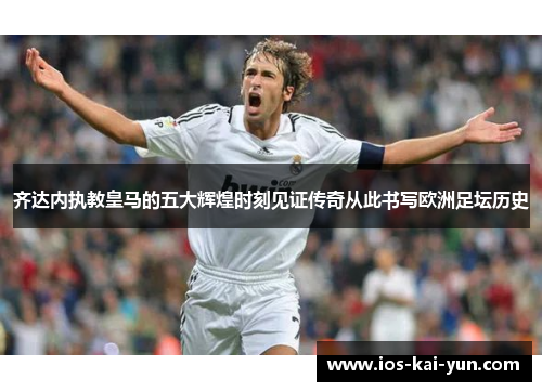 齐达内执教皇马的五大辉煌时刻见证传奇从此书写欧洲足坛历史
